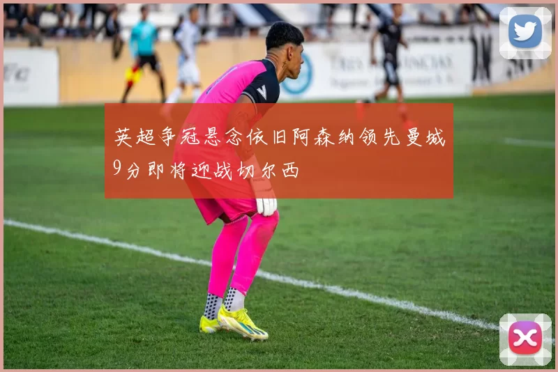 英超争冠悬念依旧阿森纳领先曼城9分即将迎战切尔西