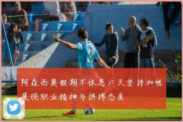 阿森西奥假期不休息六天坚持加练展现职业精神与拼搏态度