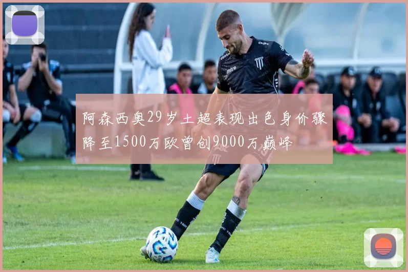 阿森西奥29岁土超表现出色身价骤降至1500万欧曾创9000万巅峰