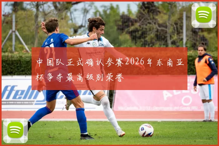 中国队正式确认参赛2026年东南亚杯争夺最高级别荣誉