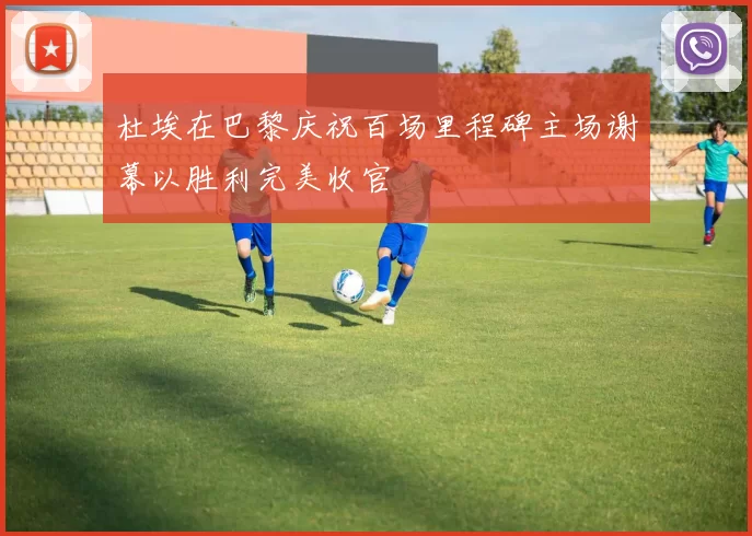 杜埃在巴黎庆祝百场里程碑主场谢幕以胜利完美收官