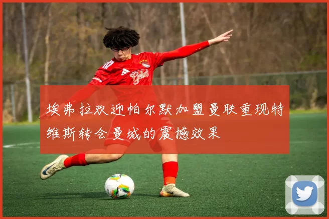 埃弗拉欢迎帕尔默加盟曼联重现特维斯转会曼城的震撼效果