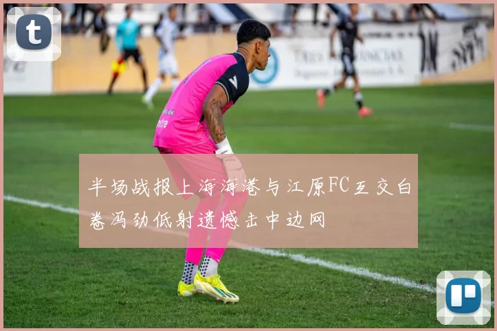 半场战报上海海港与江原FC互交白卷冯劲低射遗憾击中边网
