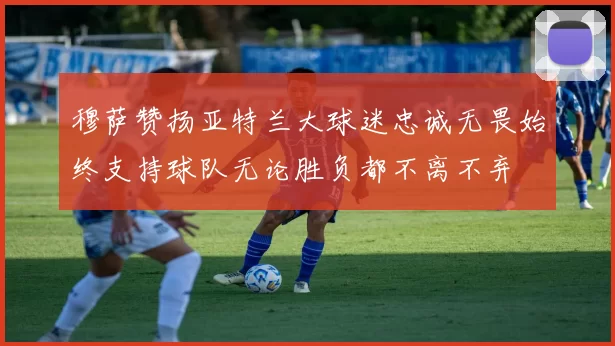 穆萨赞扬亚特兰大球迷忠诚无畏始终支持球队无论胜负都不离不弃
