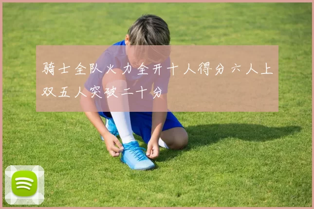 骑士全队火力全开十人得分六人上双五人突破二十分