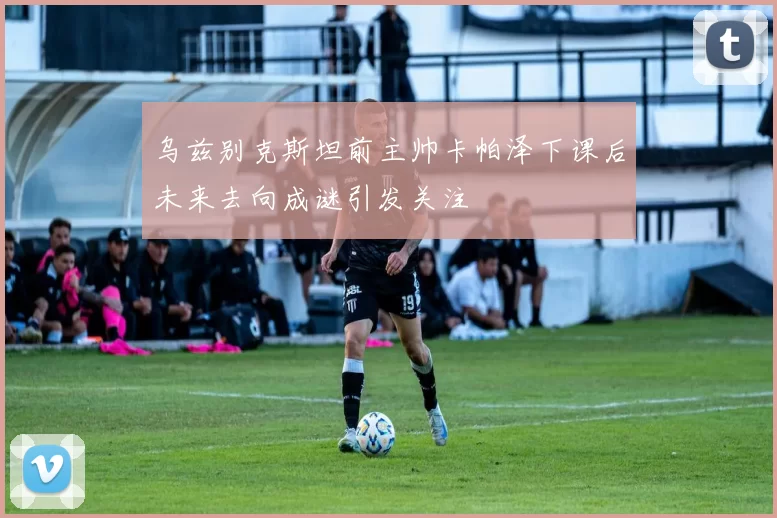 乌兹别克斯坦前主帅卡帕泽下课后未来去向成谜引发关注