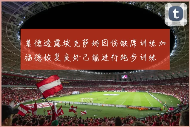 基德透露埃克萨姆因伤缺席训练加福德恢复良好已能进行跑步训练