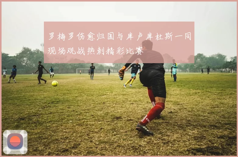 罗梅罗伤愈归国与库卢库杜斯一同现场观战热刺精彩比赛