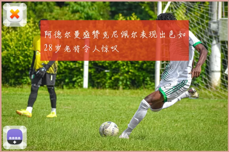 阿德尔曼盛赞克尼佩尔表现出色如28岁老将令人惊叹