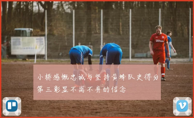 小桥感慨忠诚与坚持黄蜂队史得分第三彰显不离不弃的信念