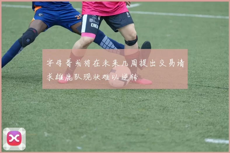 字母哥或将在未来几周提出交易请求雄鹿队现状难以逆转