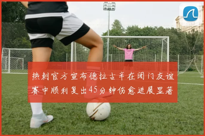 热刺官方宣布德拉古辛在闭门友谊赛中顺利复出45分钟伤愈进展显著