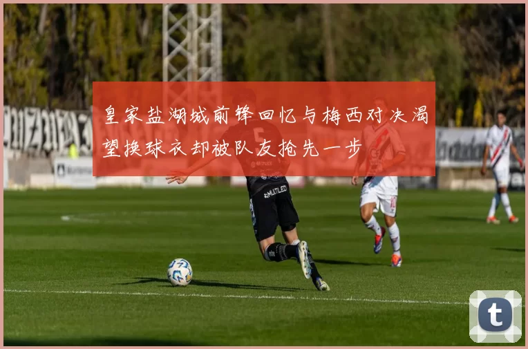 皇家盐湖城前锋回忆与梅西对决渴望换球衣却被队友抢先一步