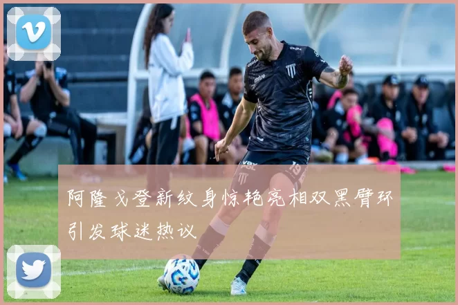 阿隆戈登新纹身惊艳亮相双黑臂环引发球迷热议
