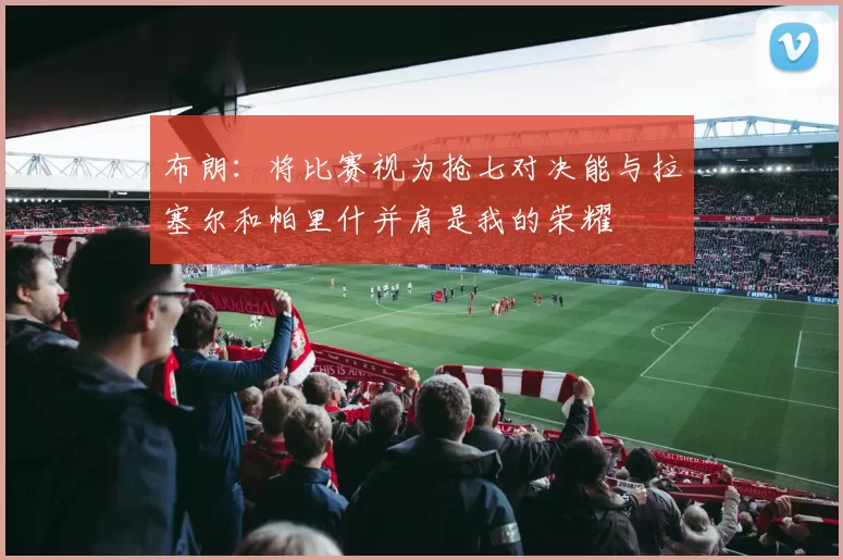 布朗：将比赛视为抢七对决能与拉塞尔和帕里什并肩是我的荣耀